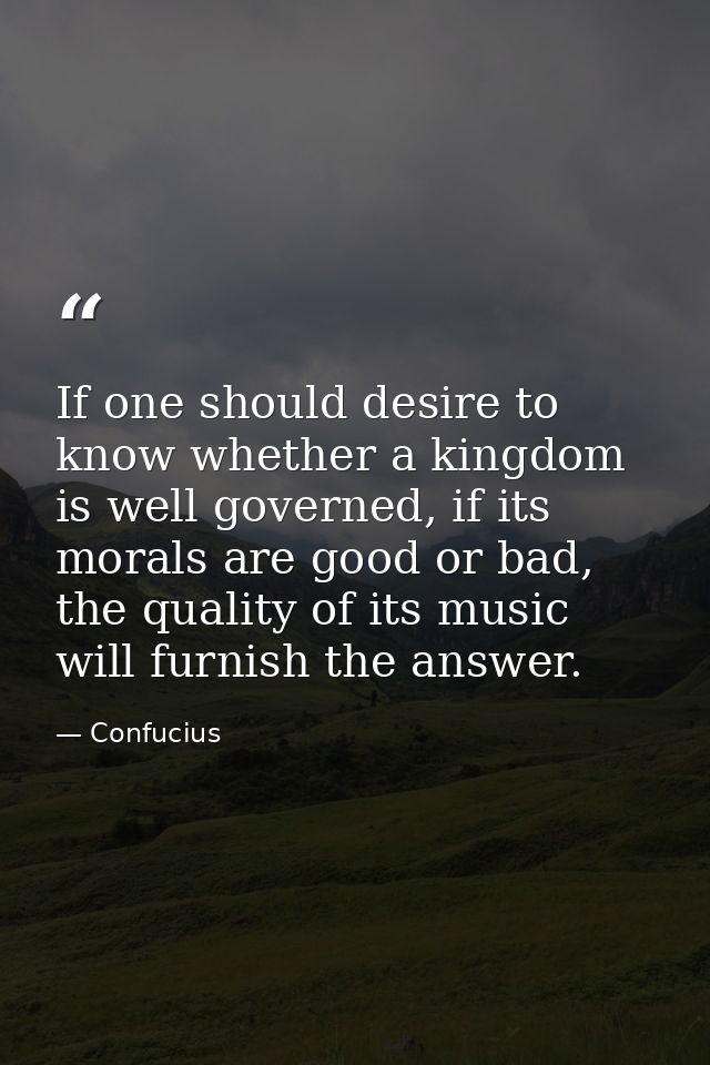 If one should desire to know whether a kingdom is well governed, if its morals are good or bad, the quality of its music — Confucius