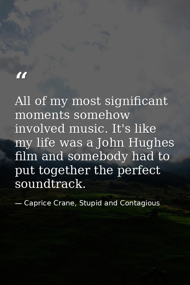 All of my most significant moments somehow involved music. It's like my life was a John Hughes film and somebody had to  — Caprice Crane, Stupid and Contagious