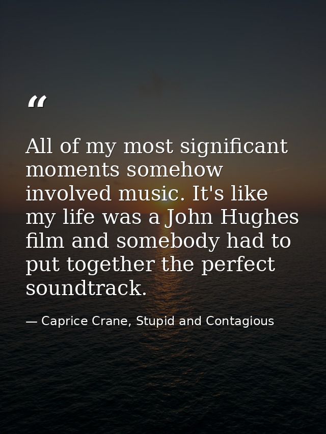 All of my most significant moments somehow involved music. It's like my life was a John Hughes film and somebody had to  — Caprice Crane, Stupid and Contagious