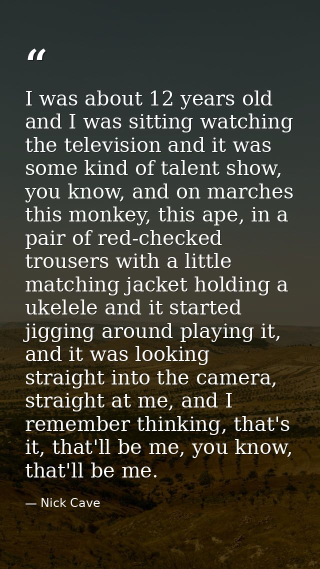 I was about 12 years old and I was sitting watching the television and it was some kind of talent show, you know, and on — Nick Cave