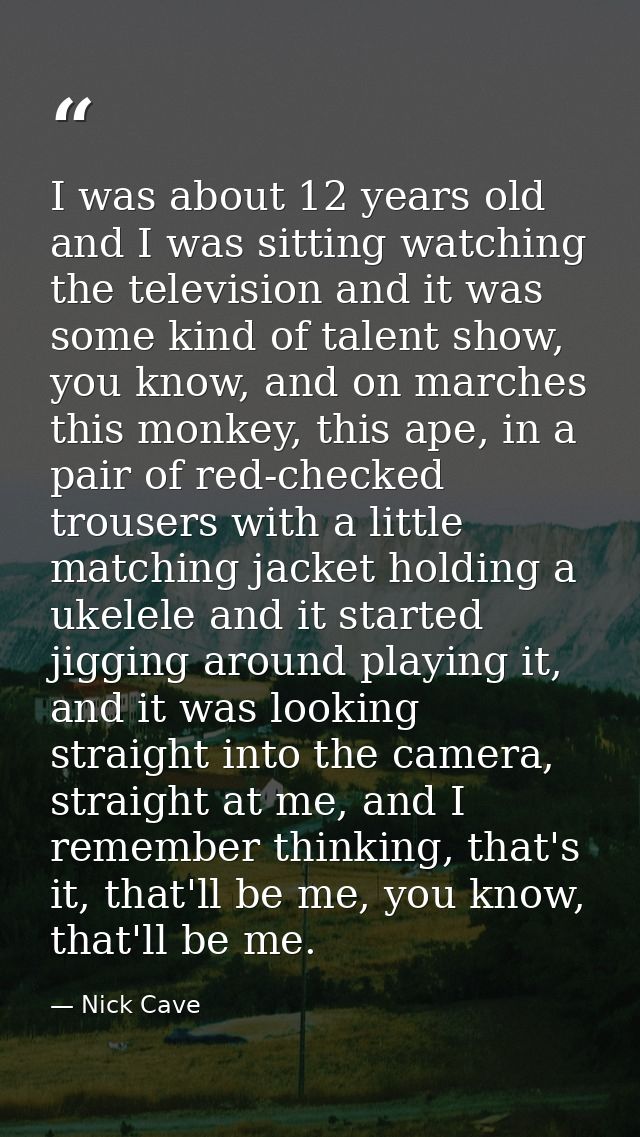 I was about 12 years old and I was sitting watching the television and it was some kind of talent show, you know, and on — Nick Cave