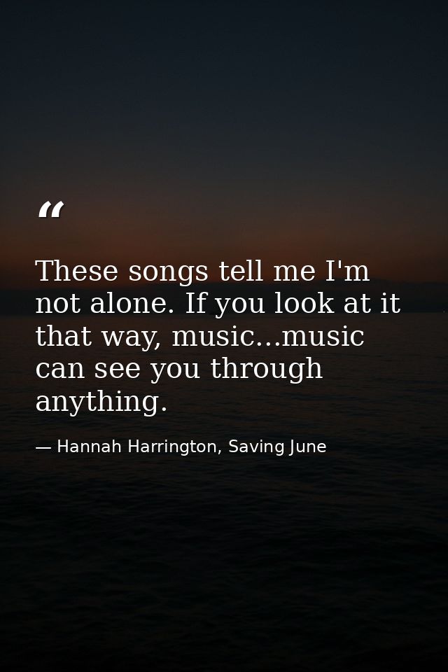 These songs tell me I'm not alone. If you look at it that way, music...music can see you through anything. — Hannah Harrington, Saving June