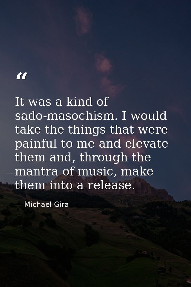 It was a kind of sado-masochism. I would take the things that were painful to me and elevate them and, through the mantr — Michael Gira