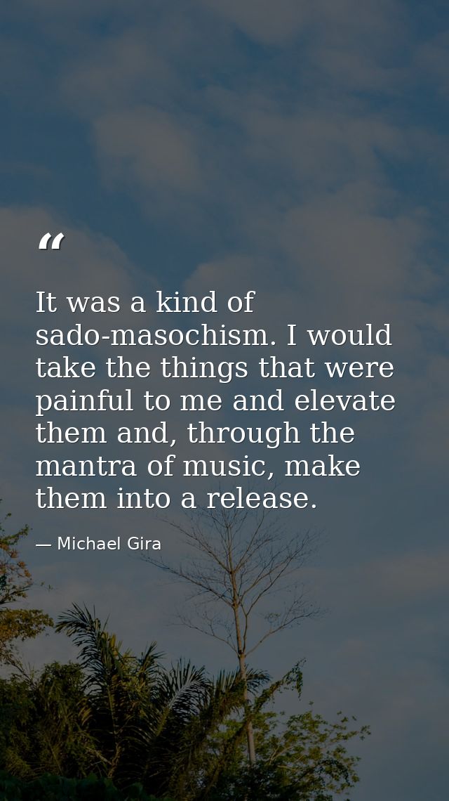 It was a kind of sado-masochism. I would take the things that were painful to me and elevate them and, through the mantr — Michael Gira