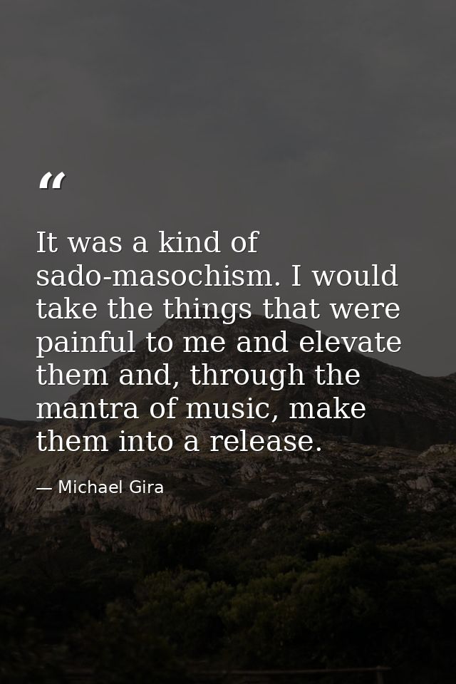 It was a kind of sado-masochism. I would take the things that were painful to me and elevate them and, through the mantr — Michael Gira