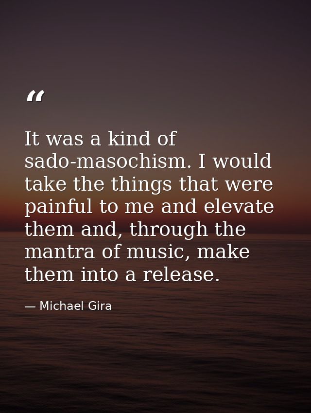 It was a kind of sado-masochism. I would take the things that were painful to me and elevate them and, through the mantr — Michael Gira