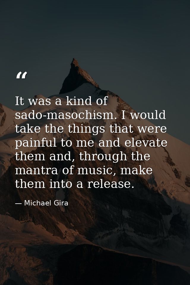 It was a kind of sado-masochism. I would take the things that were painful to me and elevate them and, through the mantr — Michael Gira