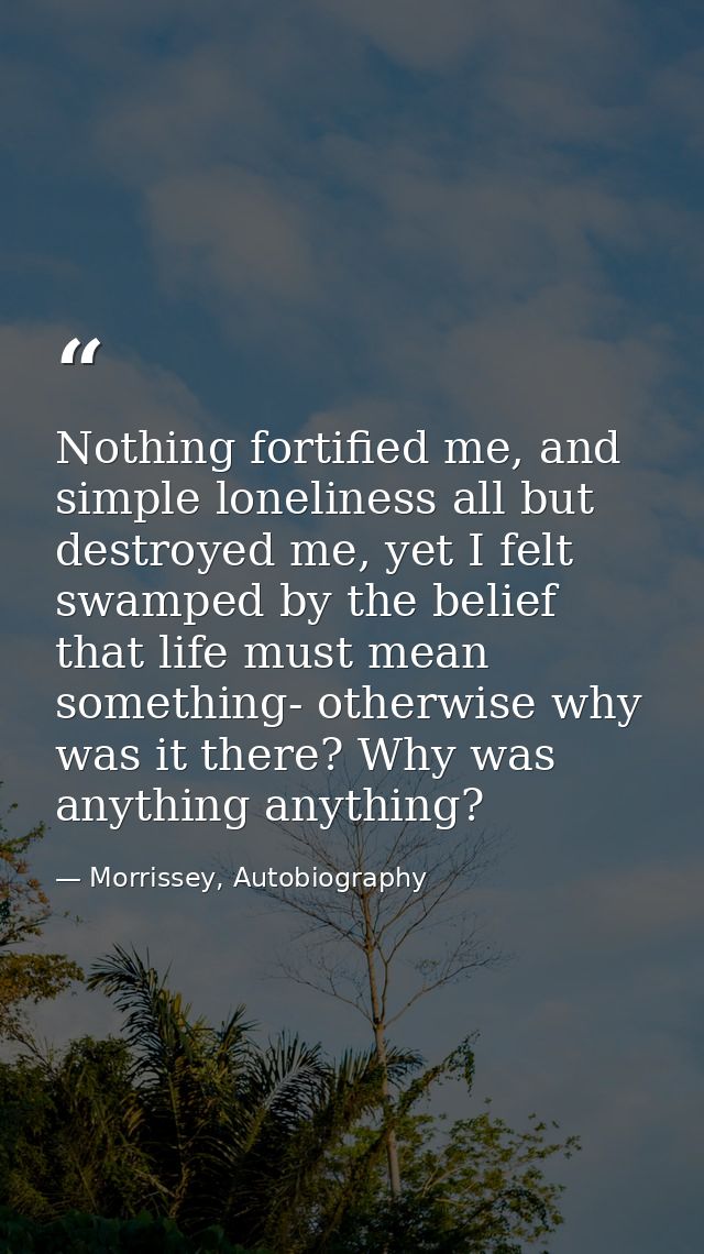 Nothing fortified me, and simple loneliness all but destroyed me, yet I felt swamped by the belief that life must mean s — Morrissey, Autobiography