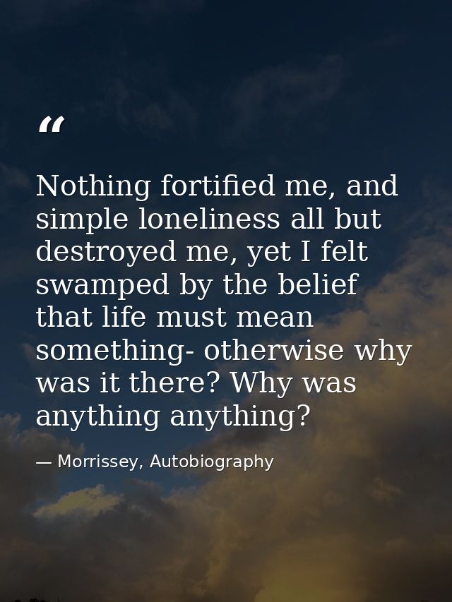 Nothing fortified me, and simple loneliness all but destroyed me, yet I felt swamped by the belief that life must mean s — Morrissey, Autobiography