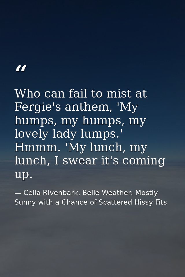 Who can fail to mist at Fergie's anthem, 'My humps, my humps, my lovely lady lumps.' Hmmm. 'My lunch, my lunch, I swear  — Celia Rivenbark, Belle Weather: Mostly Sunny with a Chance of Scattered Hissy Fits