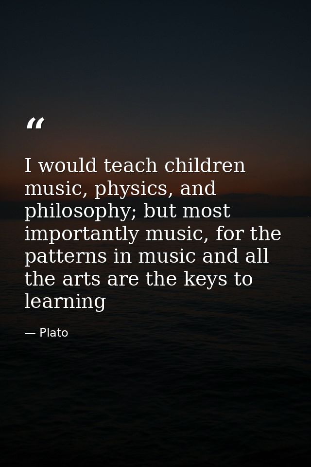 I would teach children music, physics, and philosophy; but most importantly music, for the patterns in music and all the — Plato