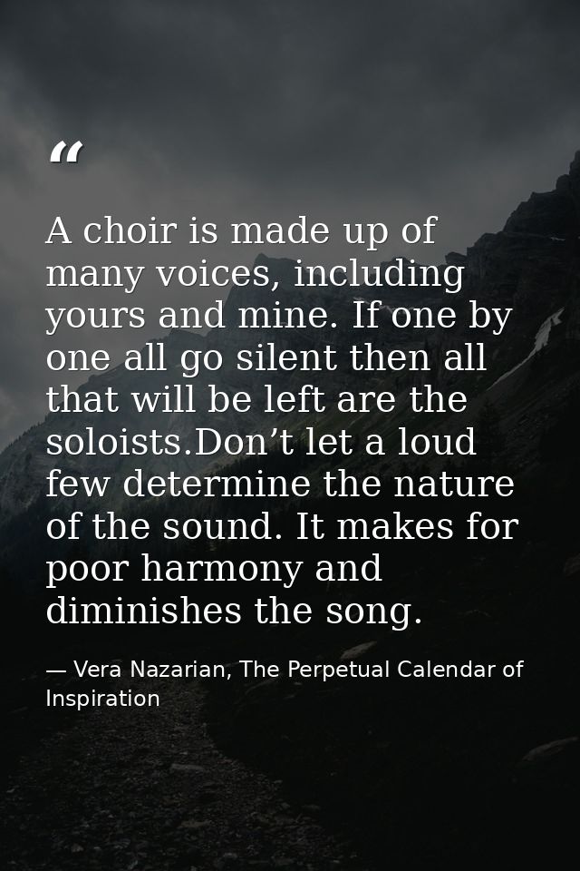 A choir is made up of many voices, including yours and mine. If one by one all go silent then all that will be left are  — Vera Nazarian, The Perpetual Calendar of Inspiration