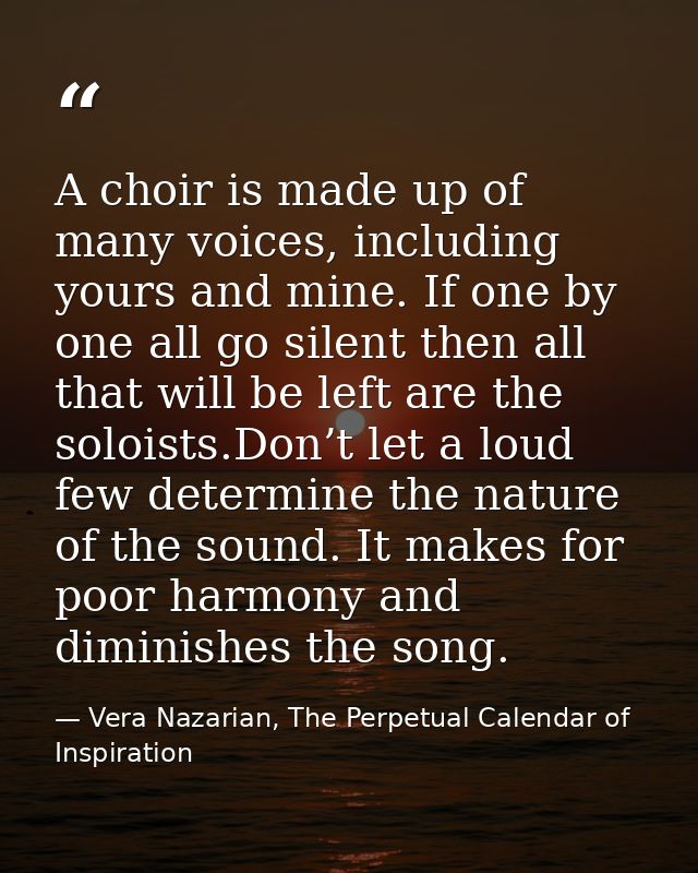 A choir is made up of many voices, including yours and mine. If one by one all go silent then all that will be left are  — Vera Nazarian, The Perpetual Calendar of Inspiration