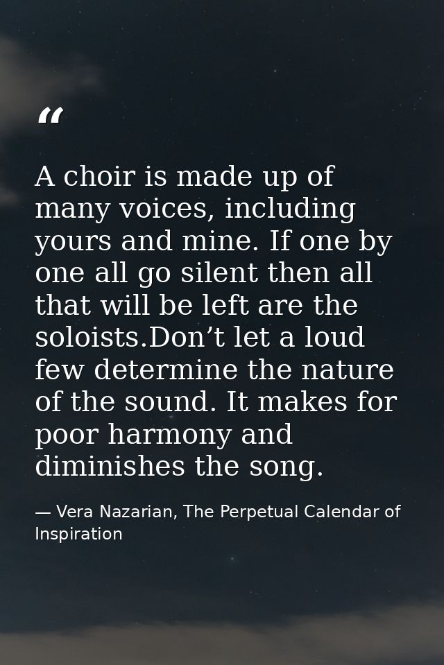 A choir is made up of many voices, including yours and mine. If one by one all go silent then all that will be left are  — Vera Nazarian, The Perpetual Calendar of Inspiration