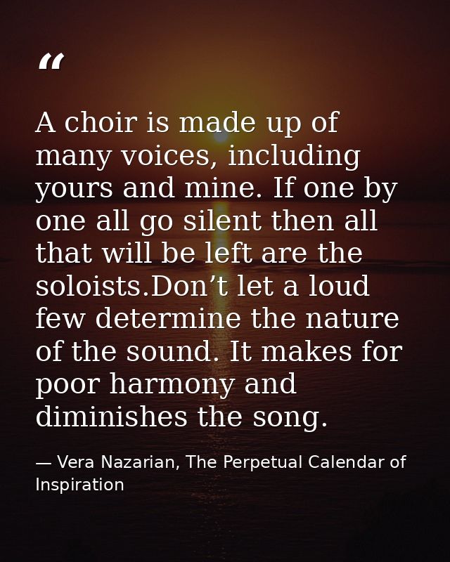 A choir is made up of many voices, including yours and mine. If one by one all go silent then all that will be left are  — Vera Nazarian, The Perpetual Calendar of Inspiration