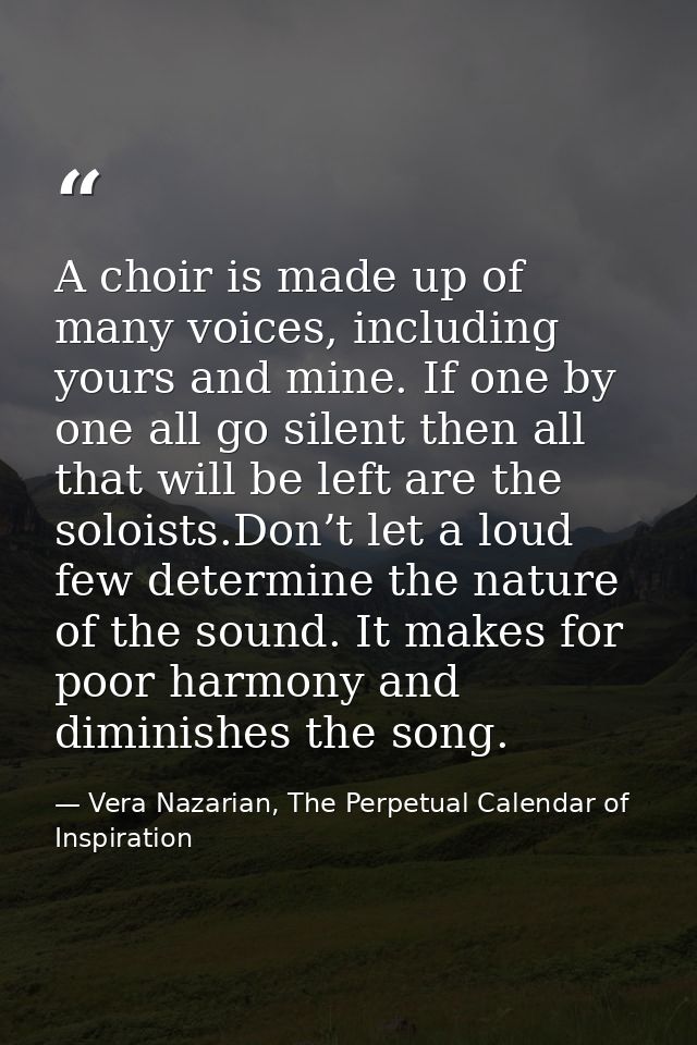 A choir is made up of many voices, including yours and mine. If one by one all go silent then all that will be left are  — Vera Nazarian, The Perpetual Calendar of Inspiration