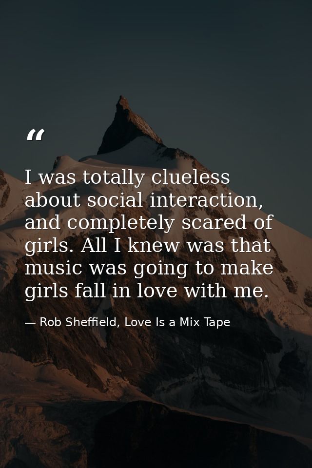 I was totally clueless about social interaction, and completely scared of girls. All I knew was that music was going to  — Rob Sheffield, Love Is a Mix Tape