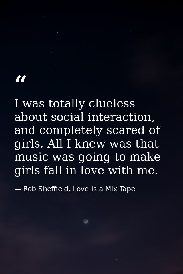 I was totally clueless about social interaction, and completely scared of girls. All I knew was that music was going to  — Rob Sheffield, Love Is a Mix Tape