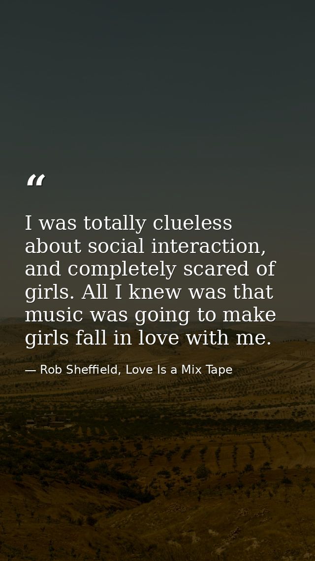 I was totally clueless about social interaction, and completely scared of girls. All I knew was that music was going to  — Rob Sheffield, Love Is a Mix Tape