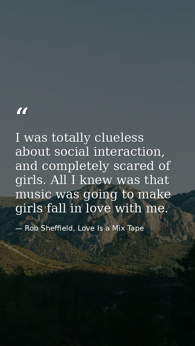 I was totally clueless about social interaction, and completely scared of girls. All I knew was that music was going to  — Rob Sheffield, Love Is a Mix Tape