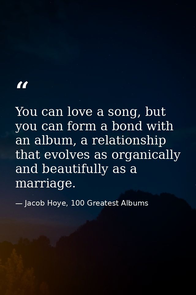 You can love a song, but you can form a bond with an album, a relationship that evolves as organically and beautifully a — Jacob Hoye, 100 Greatest Albums
