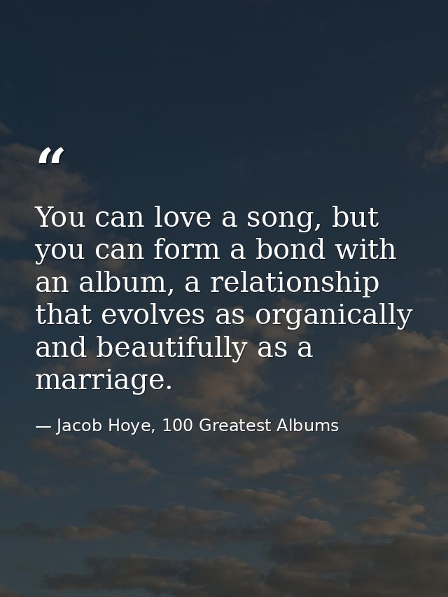 You can love a song, but you can form a bond with an album, a relationship that evolves as organically and beautifully a — Jacob Hoye, 100 Greatest Albums