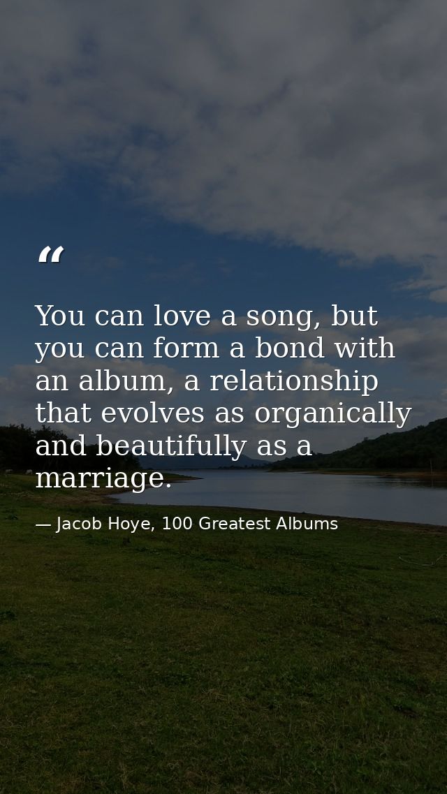 You can love a song, but you can form a bond with an album, a relationship that evolves as organically and beautifully a — Jacob Hoye, 100 Greatest Albums