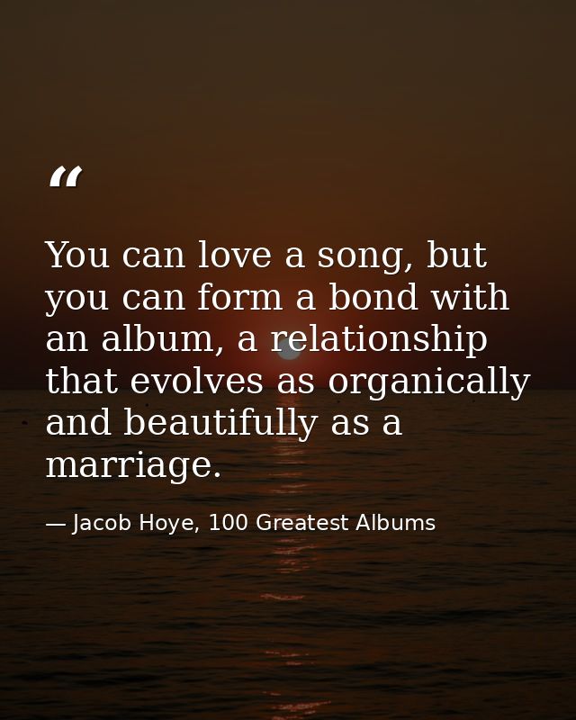 You can love a song, but you can form a bond with an album, a relationship that evolves as organically and beautifully a — Jacob Hoye, 100 Greatest Albums