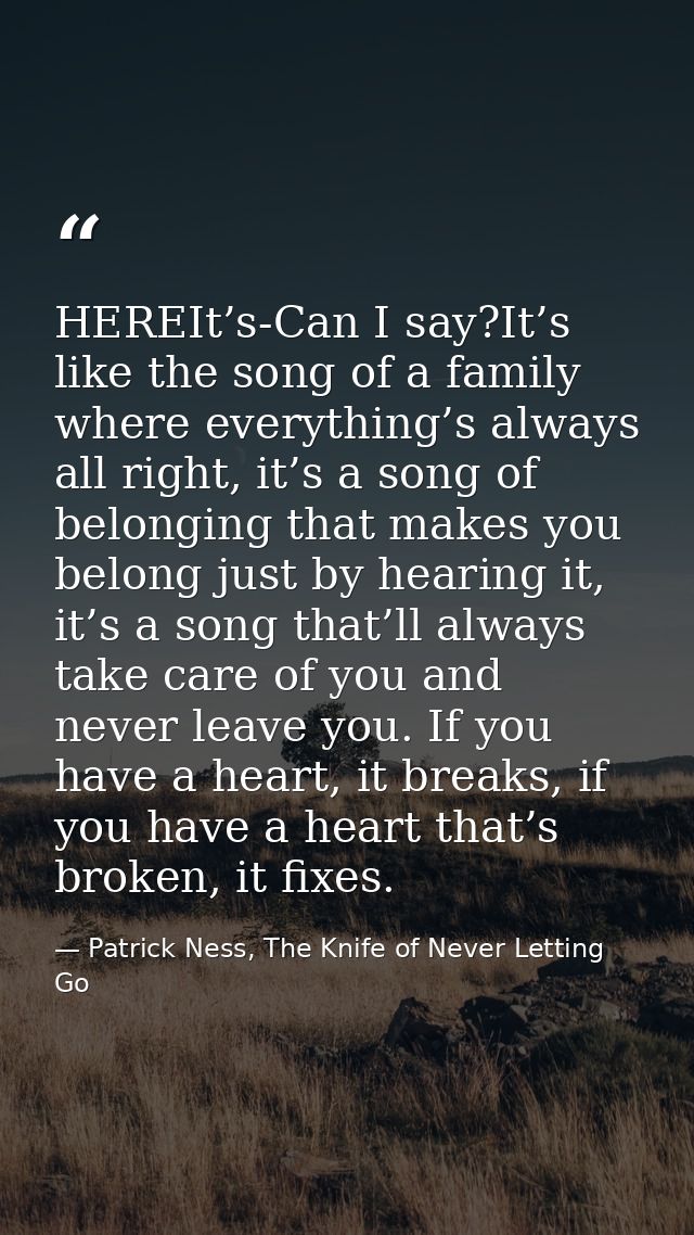 HEREIt’s-Can I say?It’s like the song of a family where everything’s always all right, it’s a song of belonging that mak — Patrick Ness, The Knife of Never Letting Go