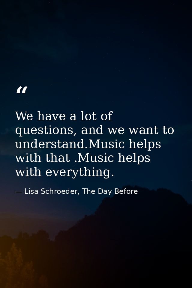 We have a lot of questions, and we want to understand.Music helps with that .Music helps with everything. — Lisa Schroeder, The Day Before