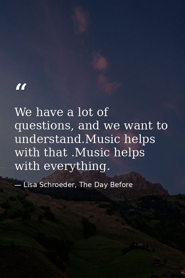 We have a lot of questions, and we want to understand.Music helps with that .Music helps with everything. — Lisa Schroeder, The Day Before