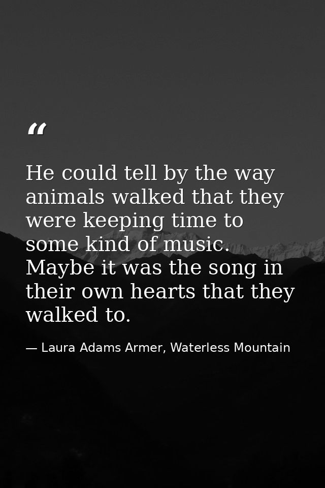 He could tell by the way animals walked that they were keeping time to some kind of music. Maybe it was the song in thei — Laura Adams Armer, Waterless Mountain