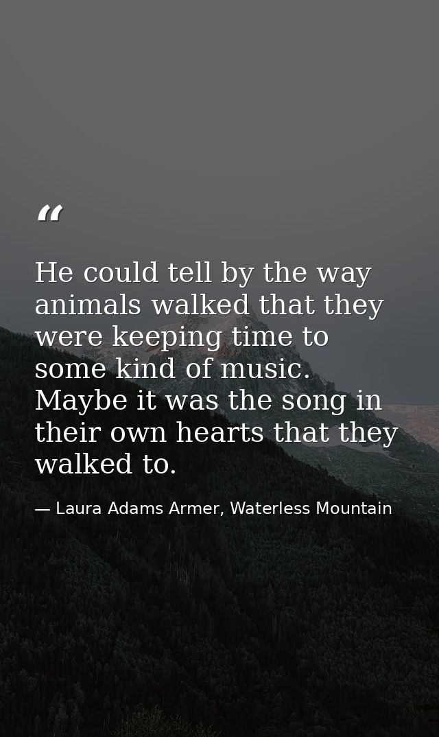 He could tell by the way animals walked that they were keeping time to some kind of music. Maybe it was the song in thei — Laura Adams Armer, Waterless Mountain