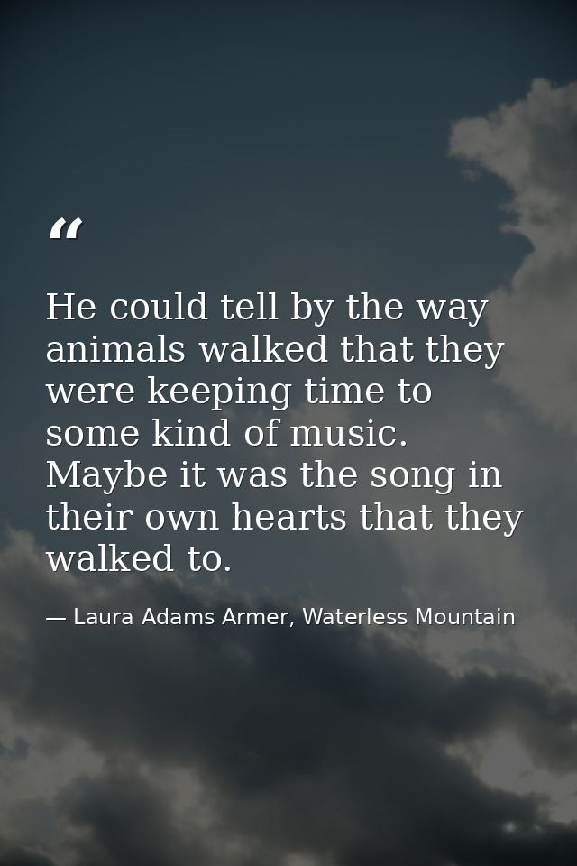 He could tell by the way animals walked that they were keeping time to some kind of music. Maybe it was the song in thei — Laura Adams Armer, Waterless Mountain
