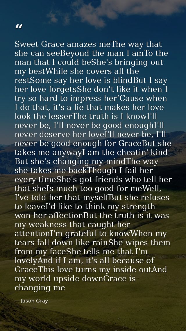 Sweet Grace amazes meThe way that she can seeBeyond the man I amTo the man that I could beShe's bringing out my bestWhil — Jason Gray