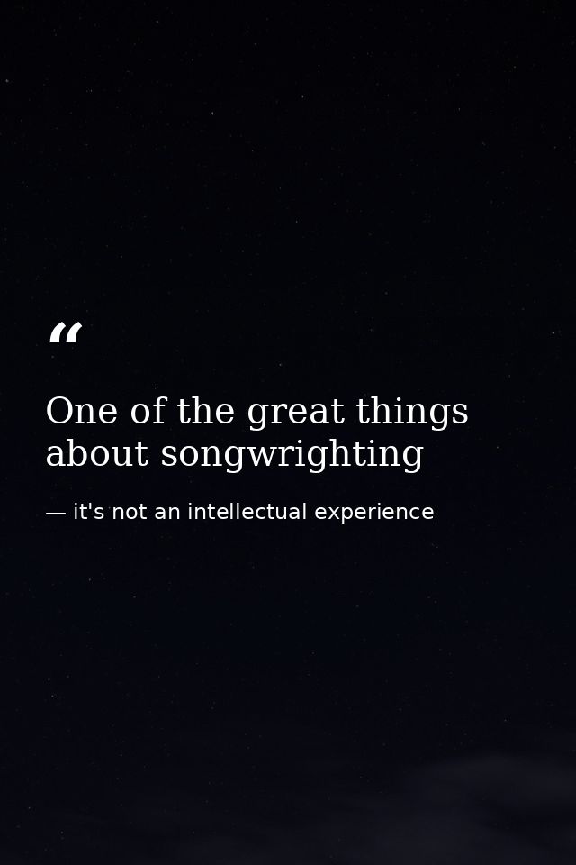 One of the great things about songwrighting — it's not an intellectual experience