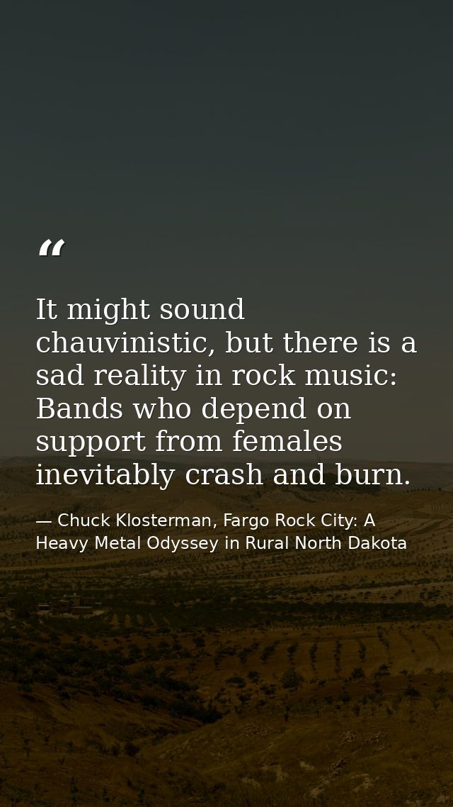 It might sound chauvinistic, but there is a sad reality in rock music: Bands who depend on support from females inevitab — Chuck Klosterman, Fargo Rock City: A Heavy Metal Odyssey in Rural North Dakota