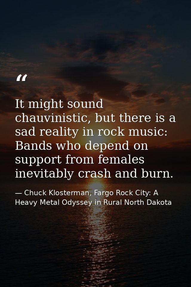 It might sound chauvinistic, but there is a sad reality in rock music: Bands who depend on support from females inevitab — Chuck Klosterman, Fargo Rock City: A Heavy Metal Odyssey in Rural North Dakota