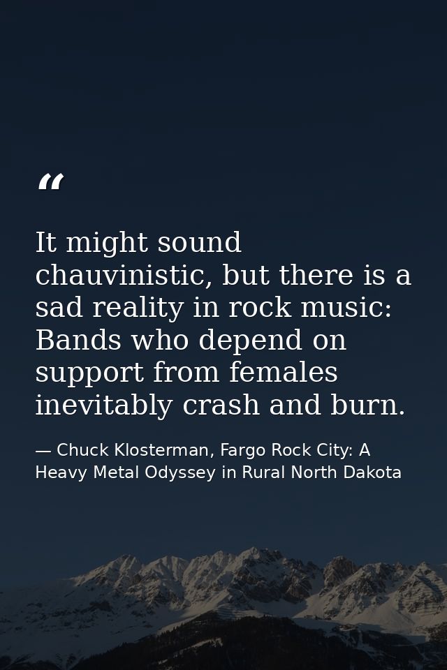 It might sound chauvinistic, but there is a sad reality in rock music: Bands who depend on support from females inevitab — Chuck Klosterman, Fargo Rock City: A Heavy Metal Odyssey in Rural North Dakota