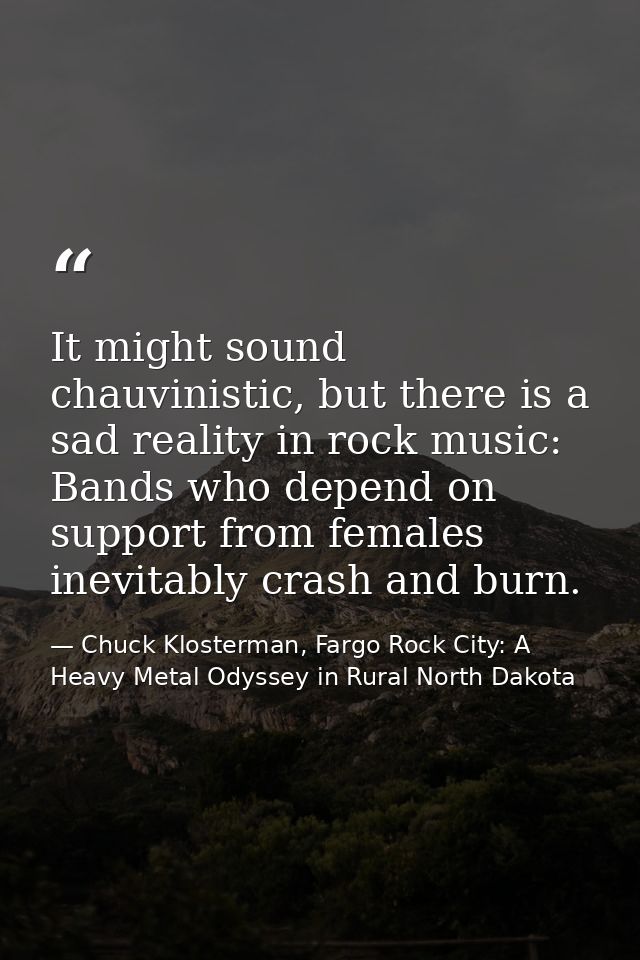 It might sound chauvinistic, but there is a sad reality in rock music: Bands who depend on support from females inevitab — Chuck Klosterman, Fargo Rock City: A Heavy Metal Odyssey in Rural North Dakota
