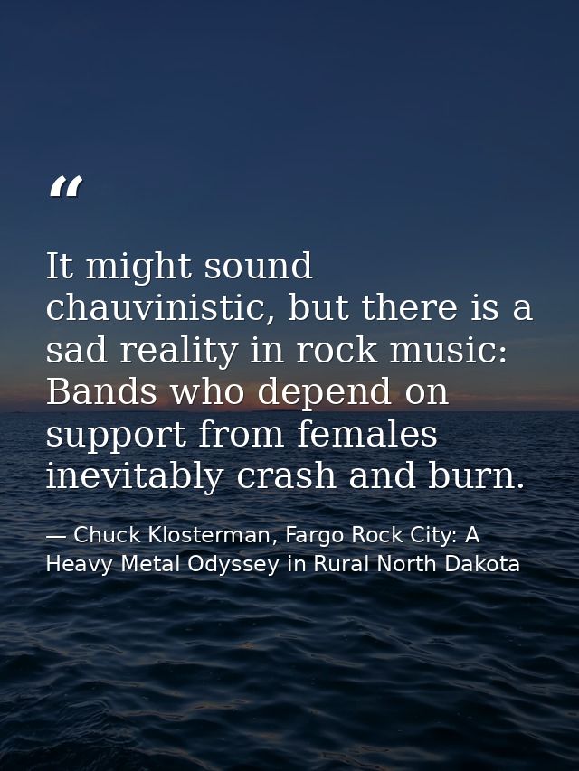 It might sound chauvinistic, but there is a sad reality in rock music: Bands who depend on support from females inevitab — Chuck Klosterman, Fargo Rock City: A Heavy Metal Odyssey in Rural North Dakota