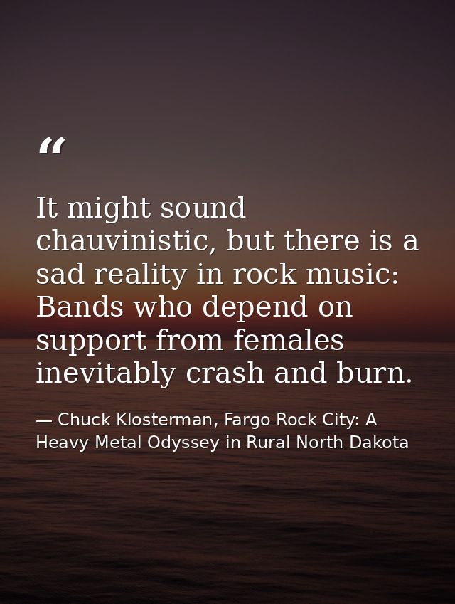 It might sound chauvinistic, but there is a sad reality in rock music: Bands who depend on support from females inevitab — Chuck Klosterman, Fargo Rock City: A Heavy Metal Odyssey in Rural North Dakota