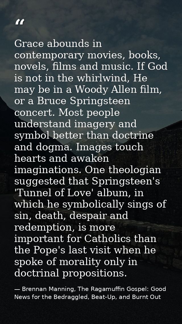Grace abounds in contemporary movies, books, novels, films and music. If God is not in the whirlwind, He may be in a Woo — Brennan Manning, The Ragamuffin Gospel: Good News for the Bedraggled, Beat-Up, and Burnt Out