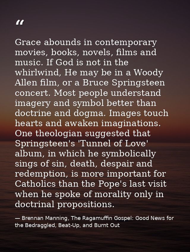 Grace abounds in contemporary movies, books, novels, films and music. If God is not in the whirlwind, He may be in a Woo — Brennan Manning, The Ragamuffin Gospel: Good News for the Bedraggled, Beat-Up, and Burnt Out
