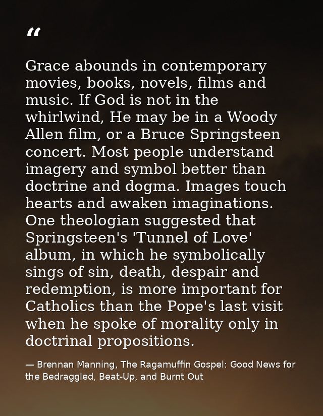 Grace abounds in contemporary movies, books, novels, films and music. If God is not in the whirlwind, He may be in a Woo — Brennan Manning, The Ragamuffin Gospel: Good News for the Bedraggled, Beat-Up, and Burnt Out