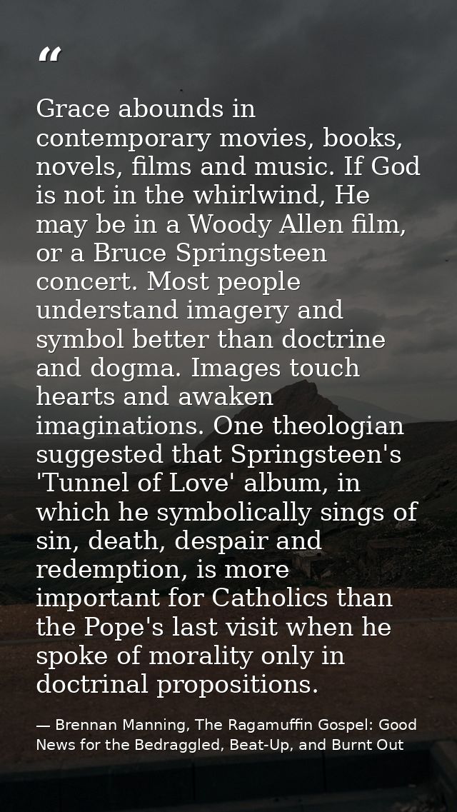 Grace abounds in contemporary movies, books, novels, films and music. If God is not in the whirlwind, He may be in a Woo — Brennan Manning, The Ragamuffin Gospel: Good News for the Bedraggled, Beat-Up, and Burnt Out