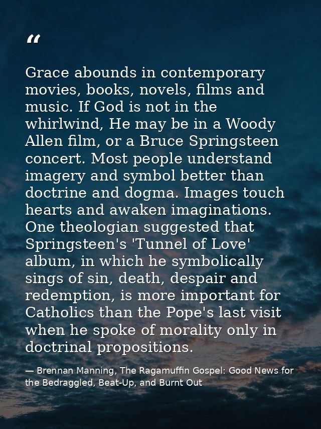 Grace abounds in contemporary movies, books, novels, films and music. If God is not in the whirlwind, He may be in a Woo — Brennan Manning, The Ragamuffin Gospel: Good News for the Bedraggled, Beat-Up, and Burnt Out
