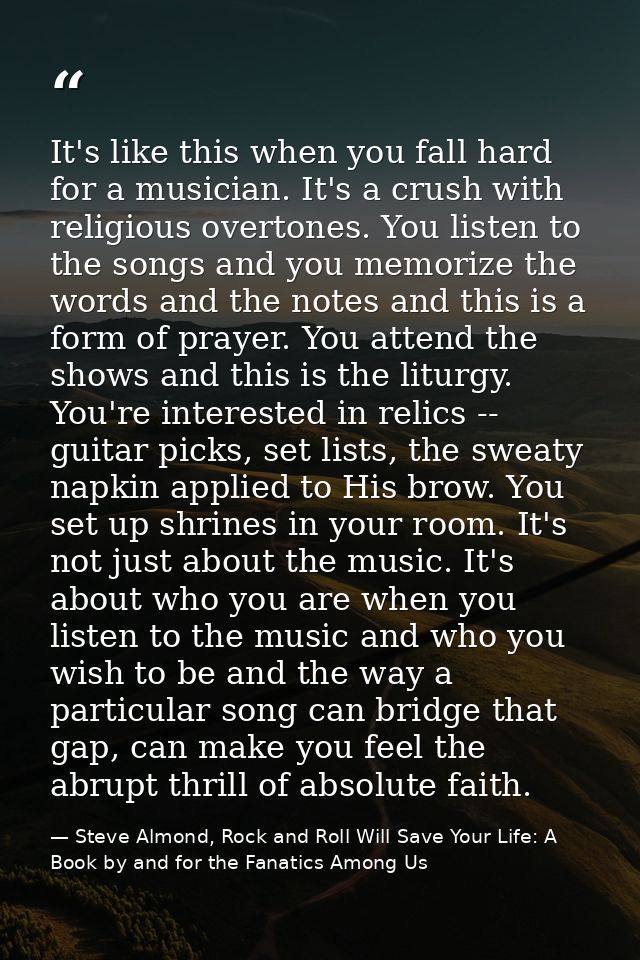 It's like this when you fall hard for a musician. It's a crush with religious overtones. You listen to the songs and you — Steve Almond, Rock and Roll Will Save Your Life: A Book by and for the Fanatics Among Us