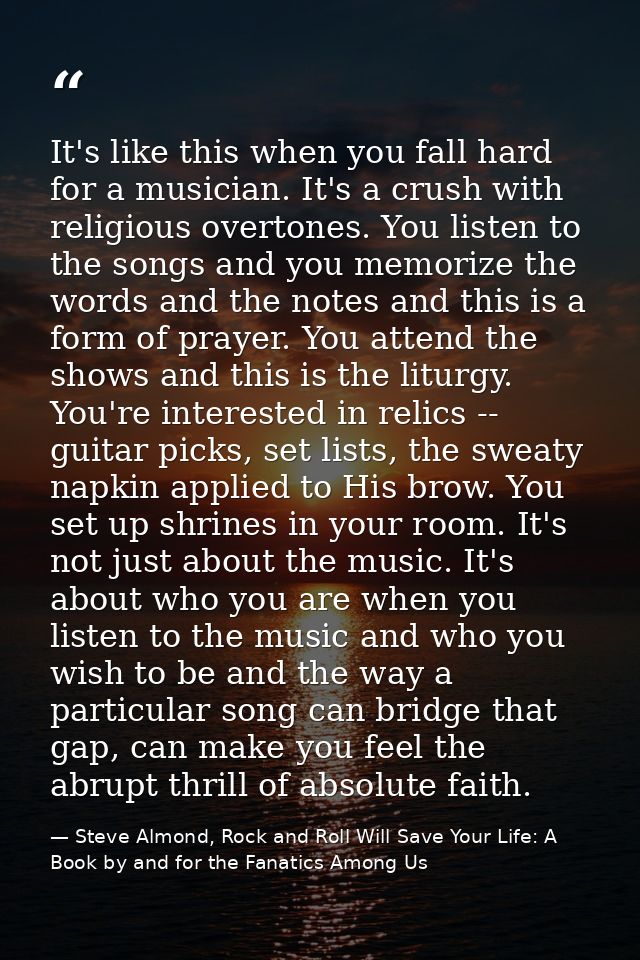 It's like this when you fall hard for a musician. It's a crush with religious overtones. You listen to the songs and you — Steve Almond, Rock and Roll Will Save Your Life: A Book by and for the Fanatics Among Us