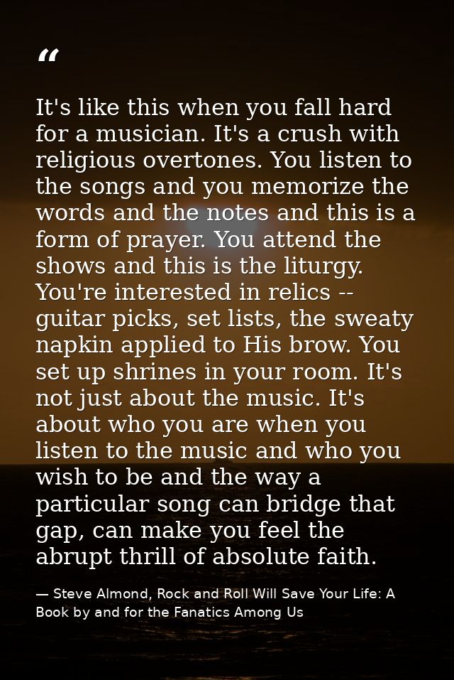 It's like this when you fall hard for a musician. It's a crush with religious overtones. You listen to the songs and you — Steve Almond, Rock and Roll Will Save Your Life: A Book by and for the Fanatics Among Us